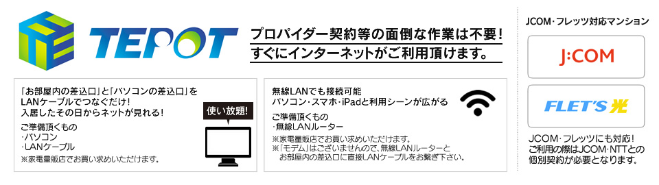 TEPOT　プロパイダー契約等の面倒な作業は不要！すぐにインターネットがご利用頂けます。　JCOM・フレッツ対応マンション